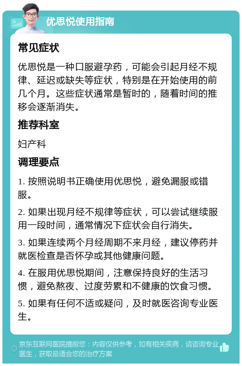 优思悦使用指南 常见症状 优思悦是一种口服避孕药，可能会引起月经不规律、延迟或缺失等症状，特别是在开始使用的前几个月。这些症状通常是暂时的，随着时间的推移会逐渐消失。 推荐科室 妇产科 调理要点 1. 按照说明书正确使用优思悦，避免漏服或错服。 2. 如果出现月经不规律等症状，可以尝试继续服用一段时间，通常情况下症状会自行消失。 3. 如果连续两个月经周期不来月经，建议停药并就医检查是否怀孕或其他健康问题。 4. 在服用优思悦期间，注意保持良好的生活习惯，避免熬夜、过度劳累和不健康的饮食习惯。 5. 如果有任何不适或疑问，及时就医咨询专业医生。