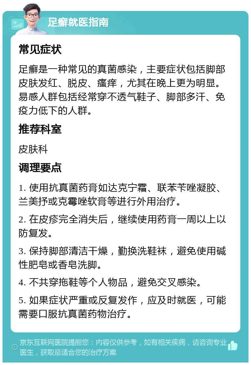 足癣就医指南 常见症状 足癣是一种常见的真菌感染，主要症状包括脚部皮肤发红、脱皮、瘙痒，尤其在晚上更为明显。易感人群包括经常穿不透气鞋子、脚部多汗、免疫力低下的人群。 推荐科室 皮肤科 调理要点 1. 使用抗真菌药膏如达克宁霜、联苯苄唑凝胶、兰美抒或克霉唑软膏等进行外用治疗。 2. 在皮疹完全消失后，继续使用药膏一周以上以防复发。 3. 保持脚部清洁干燥，勤换洗鞋袜，避免使用碱性肥皂或香皂洗脚。 4. 不共穿拖鞋等个人物品，避免交叉感染。 5. 如果症状严重或反复发作，应及时就医，可能需要口服抗真菌药物治疗。