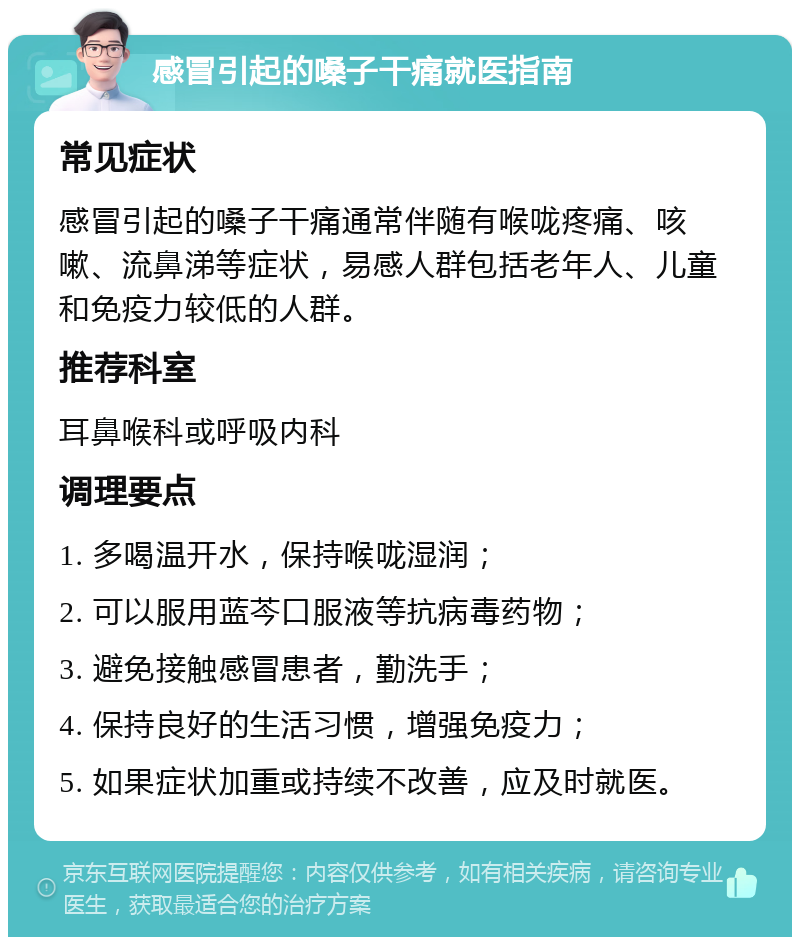 感冒引起的嗓子干痛就医指南 常见症状 感冒引起的嗓子干痛通常伴随有喉咙疼痛、咳嗽、流鼻涕等症状，易感人群包括老年人、儿童和免疫力较低的人群。 推荐科室 耳鼻喉科或呼吸内科 调理要点 1. 多喝温开水，保持喉咙湿润； 2. 可以服用蓝芩口服液等抗病毒药物； 3. 避免接触感冒患者，勤洗手； 4. 保持良好的生活习惯，增强免疫力； 5. 如果症状加重或持续不改善，应及时就医。