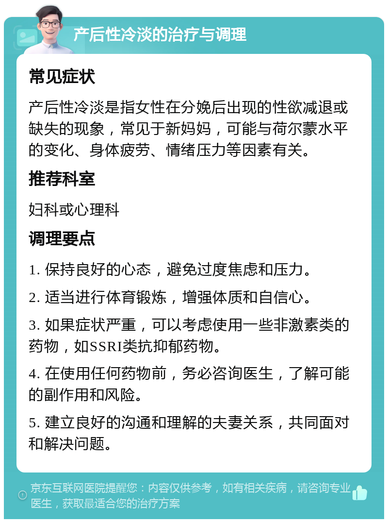 产后性冷淡的治疗与调理 常见症状 产后性冷淡是指女性在分娩后出现的性欲减退或缺失的现象，常见于新妈妈，可能与荷尔蒙水平的变化、身体疲劳、情绪压力等因素有关。 推荐科室 妇科或心理科 调理要点 1. 保持良好的心态，避免过度焦虑和压力。 2. 适当进行体育锻炼，增强体质和自信心。 3. 如果症状严重，可以考虑使用一些非激素类的药物，如SSRI类抗抑郁药物。 4. 在使用任何药物前，务必咨询医生，了解可能的副作用和风险。 5. 建立良好的沟通和理解的夫妻关系，共同面对和解决问题。