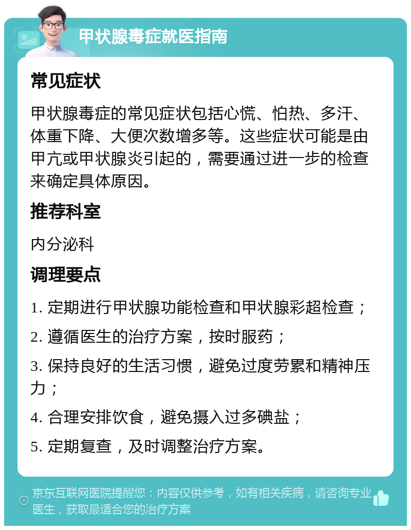 甲状腺毒症就医指南 常见症状 甲状腺毒症的常见症状包括心慌、怕热、多汗、体重下降、大便次数增多等。这些症状可能是由甲亢或甲状腺炎引起的，需要通过进一步的检查来确定具体原因。 推荐科室 内分泌科 调理要点 1. 定期进行甲状腺功能检查和甲状腺彩超检查； 2. 遵循医生的治疗方案，按时服药； 3. 保持良好的生活习惯，避免过度劳累和精神压力； 4. 合理安排饮食，避免摄入过多碘盐； 5. 定期复查，及时调整治疗方案。