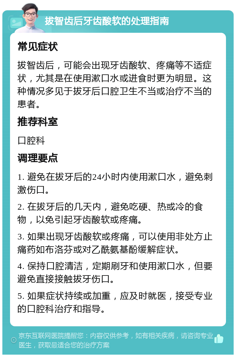 拔智齿后牙齿酸软的处理指南 常见症状 拔智齿后，可能会出现牙齿酸软、疼痛等不适症状，尤其是在使用漱口水或进食时更为明显。这种情况多见于拔牙后口腔卫生不当或治疗不当的患者。 推荐科室 口腔科 调理要点 1. 避免在拔牙后的24小时内使用漱口水，避免刺激伤口。 2. 在拔牙后的几天内，避免吃硬、热或冷的食物，以免引起牙齿酸软或疼痛。 3. 如果出现牙齿酸软或疼痛，可以使用非处方止痛药如布洛芬或对乙酰氨基酚缓解症状。 4. 保持口腔清洁，定期刷牙和使用漱口水，但要避免直接接触拔牙伤口。 5. 如果症状持续或加重，应及时就医，接受专业的口腔科治疗和指导。