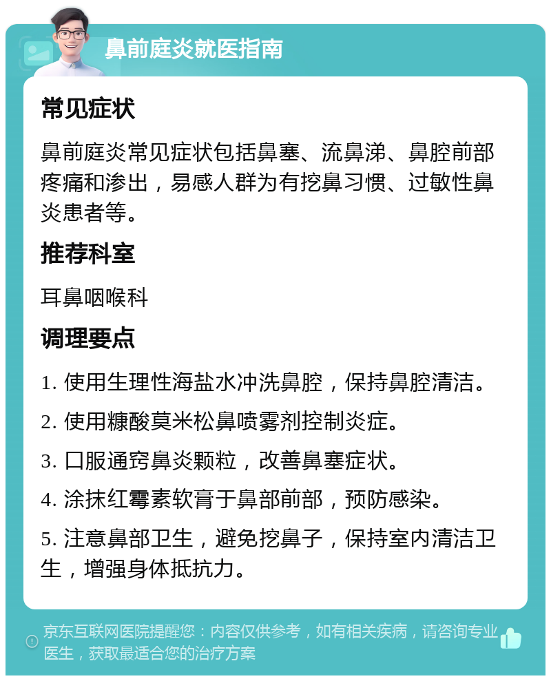 鼻前庭炎就医指南 常见症状 鼻前庭炎常见症状包括鼻塞、流鼻涕、鼻腔前部疼痛和渗出，易感人群为有挖鼻习惯、过敏性鼻炎患者等。 推荐科室 耳鼻咽喉科 调理要点 1. 使用生理性海盐水冲洗鼻腔，保持鼻腔清洁。 2. 使用糠酸莫米松鼻喷雾剂控制炎症。 3. 口服通窍鼻炎颗粒，改善鼻塞症状。 4. 涂抹红霉素软膏于鼻部前部，预防感染。 5. 注意鼻部卫生，避免挖鼻子，保持室内清洁卫生，增强身体抵抗力。