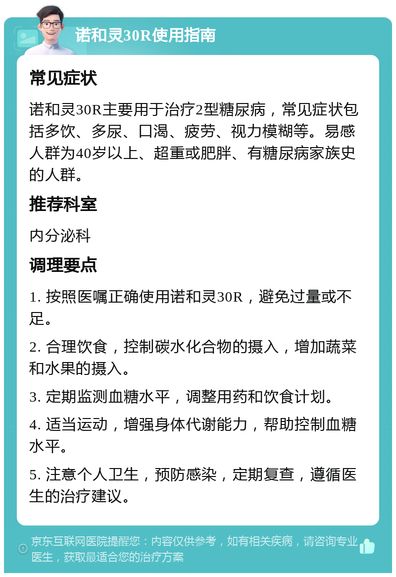 诺和灵30R使用指南 常见症状 诺和灵30R主要用于治疗2型糖尿病，常见症状包括多饮、多尿、口渴、疲劳、视力模糊等。易感人群为40岁以上、超重或肥胖、有糖尿病家族史的人群。 推荐科室 内分泌科 调理要点 1. 按照医嘱正确使用诺和灵30R，避免过量或不足。 2. 合理饮食，控制碳水化合物的摄入，增加蔬菜和水果的摄入。 3. 定期监测血糖水平，调整用药和饮食计划。 4. 适当运动，增强身体代谢能力，帮助控制血糖水平。 5. 注意个人卫生，预防感染，定期复查，遵循医生的治疗建议。