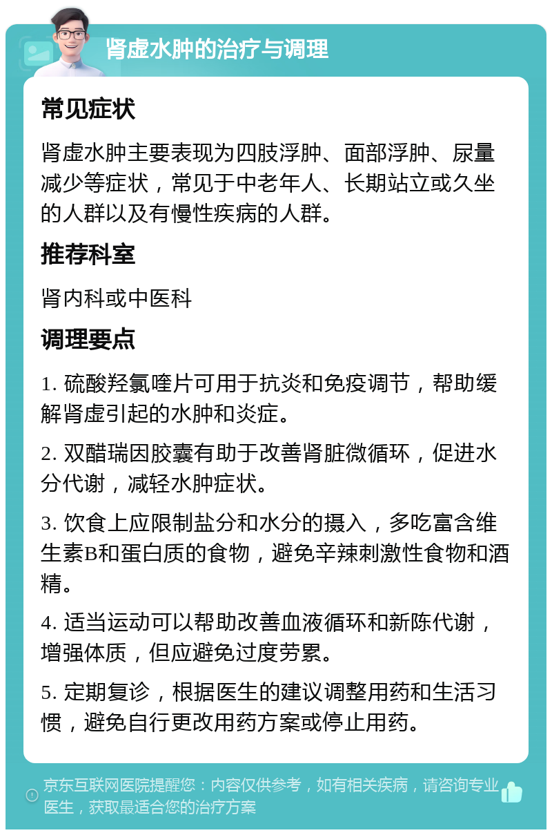 肾虚水肿的治疗与调理 常见症状 肾虚水肿主要表现为四肢浮肿、面部浮肿、尿量减少等症状，常见于中老年人、长期站立或久坐的人群以及有慢性疾病的人群。 推荐科室 肾内科或中医科 调理要点 1. 硫酸羟氯喹片可用于抗炎和免疫调节，帮助缓解肾虚引起的水肿和炎症。 2. 双醋瑞因胶囊有助于改善肾脏微循环，促进水分代谢，减轻水肿症状。 3. 饮食上应限制盐分和水分的摄入，多吃富含维生素B和蛋白质的食物，避免辛辣刺激性食物和酒精。 4. 适当运动可以帮助改善血液循环和新陈代谢，增强体质，但应避免过度劳累。 5. 定期复诊，根据医生的建议调整用药和生活习惯，避免自行更改用药方案或停止用药。