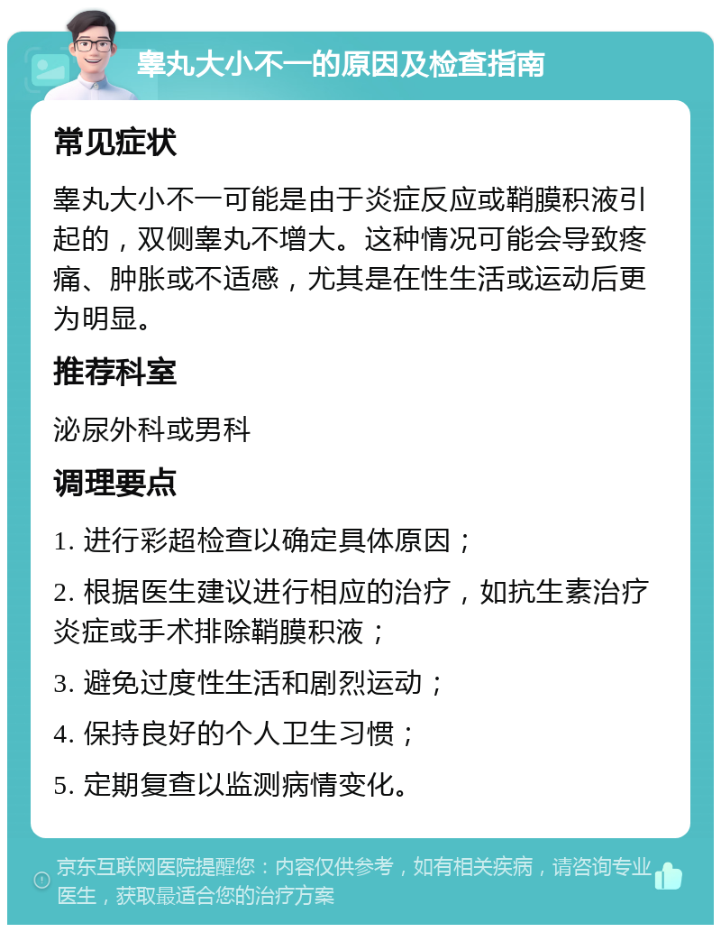 睾丸大小不一的原因及检查指南 常见症状 睾丸大小不一可能是由于炎症反应或鞘膜积液引起的，双侧睾丸不增大。这种情况可能会导致疼痛、肿胀或不适感，尤其是在性生活或运动后更为明显。 推荐科室 泌尿外科或男科 调理要点 1. 进行彩超检查以确定具体原因； 2. 根据医生建议进行相应的治疗，如抗生素治疗炎症或手术排除鞘膜积液； 3. 避免过度性生活和剧烈运动； 4. 保持良好的个人卫生习惯； 5. 定期复查以监测病情变化。