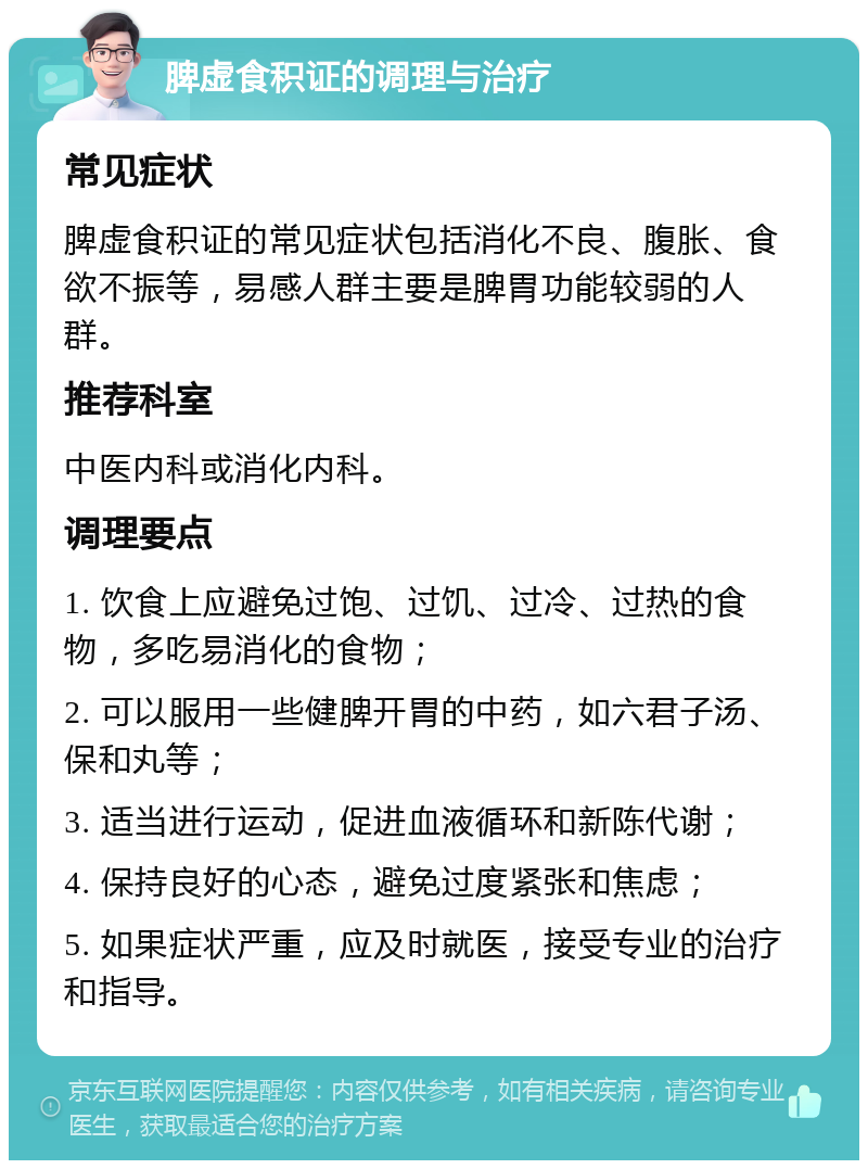 脾虚食积证的调理与治疗 常见症状 脾虚食积证的常见症状包括消化不良、腹胀、食欲不振等，易感人群主要是脾胃功能较弱的人群。 推荐科室 中医内科或消化内科。 调理要点 1. 饮食上应避免过饱、过饥、过冷、过热的食物，多吃易消化的食物； 2. 可以服用一些健脾开胃的中药，如六君子汤、保和丸等； 3. 适当进行运动，促进血液循环和新陈代谢； 4. 保持良好的心态，避免过度紧张和焦虑； 5. 如果症状严重，应及时就医，接受专业的治疗和指导。