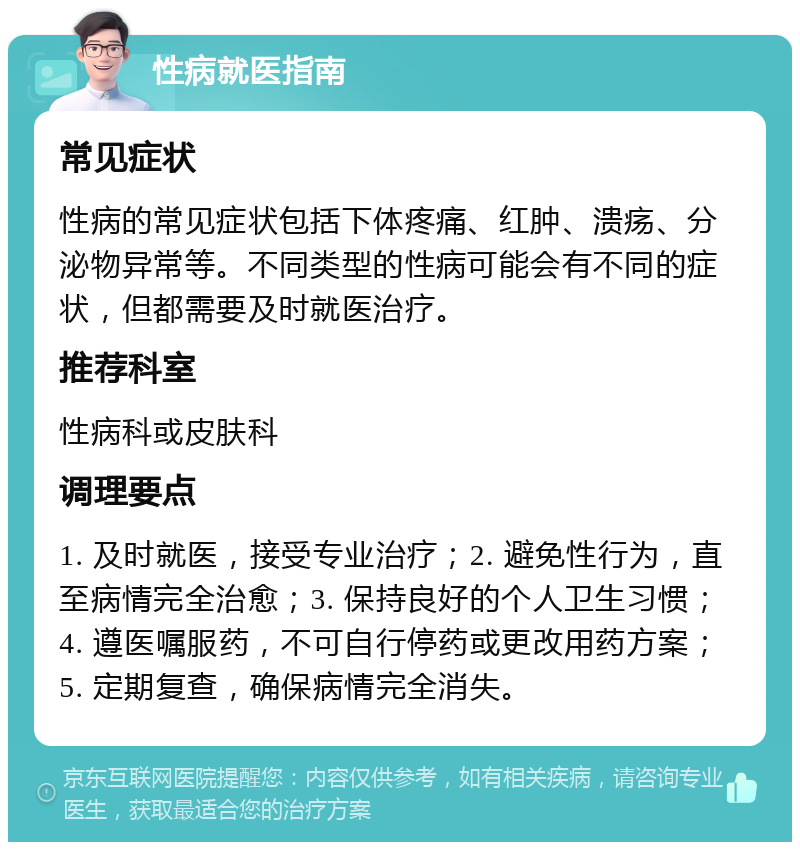 性病就医指南 常见症状 性病的常见症状包括下体疼痛、红肿、溃疡、分泌物异常等。不同类型的性病可能会有不同的症状，但都需要及时就医治疗。 推荐科室 性病科或皮肤科 调理要点 1. 及时就医，接受专业治疗；2. 避免性行为，直至病情完全治愈；3. 保持良好的个人卫生习惯；4. 遵医嘱服药，不可自行停药或更改用药方案；5. 定期复查，确保病情完全消失。