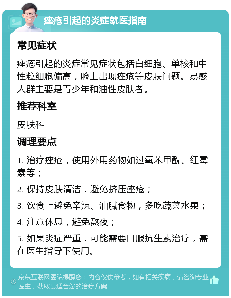 痤疮引起的炎症就医指南 常见症状 痤疮引起的炎症常见症状包括白细胞、单核和中性粒细胞偏高，脸上出现痤疮等皮肤问题。易感人群主要是青少年和油性皮肤者。 推荐科室 皮肤科 调理要点 1. 治疗痤疮，使用外用药物如过氧苯甲酰、红霉素等； 2. 保持皮肤清洁，避免挤压痤疮； 3. 饮食上避免辛辣、油腻食物，多吃蔬菜水果； 4. 注意休息，避免熬夜； 5. 如果炎症严重，可能需要口服抗生素治疗，需在医生指导下使用。