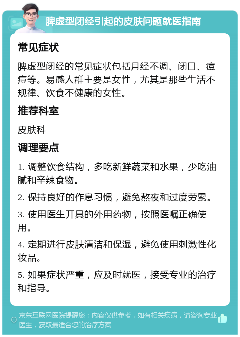 脾虚型闭经引起的皮肤问题就医指南 常见症状 脾虚型闭经的常见症状包括月经不调、闭口、痘痘等。易感人群主要是女性，尤其是那些生活不规律、饮食不健康的女性。 推荐科室 皮肤科 调理要点 1. 调整饮食结构，多吃新鲜蔬菜和水果，少吃油腻和辛辣食物。 2. 保持良好的作息习惯，避免熬夜和过度劳累。 3. 使用医生开具的外用药物，按照医嘱正确使用。 4. 定期进行皮肤清洁和保湿，避免使用刺激性化妆品。 5. 如果症状严重，应及时就医，接受专业的治疗和指导。