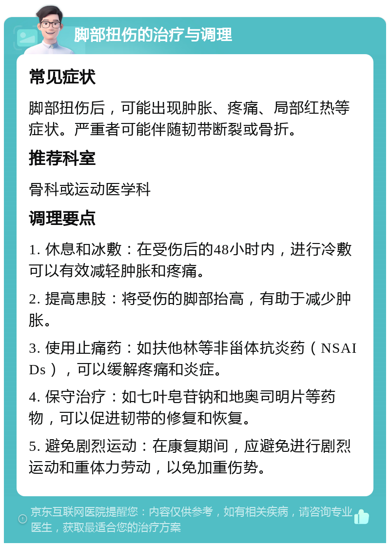 脚部扭伤的治疗与调理 常见症状 脚部扭伤后，可能出现肿胀、疼痛、局部红热等症状。严重者可能伴随韧带断裂或骨折。 推荐科室 骨科或运动医学科 调理要点 1. 休息和冰敷：在受伤后的48小时内，进行冷敷可以有效减轻肿胀和疼痛。 2. 提高患肢：将受伤的脚部抬高，有助于减少肿胀。 3. 使用止痛药：如扶他林等非甾体抗炎药（NSAIDs），可以缓解疼痛和炎症。 4. 保守治疗：如七叶皂苷钠和地奥司明片等药物，可以促进韧带的修复和恢复。 5. 避免剧烈运动：在康复期间，应避免进行剧烈运动和重体力劳动，以免加重伤势。