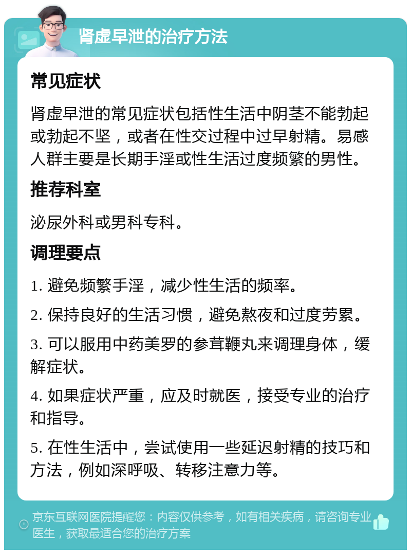 肾虚早泄的治疗方法 常见症状 肾虚早泄的常见症状包括性生活中阴茎不能勃起或勃起不坚，或者在性交过程中过早射精。易感人群主要是长期手淫或性生活过度频繁的男性。 推荐科室 泌尿外科或男科专科。 调理要点 1. 避免频繁手淫，减少性生活的频率。 2. 保持良好的生活习惯，避免熬夜和过度劳累。 3. 可以服用中药美罗的参茸鞭丸来调理身体，缓解症状。 4. 如果症状严重，应及时就医，接受专业的治疗和指导。 5. 在性生活中，尝试使用一些延迟射精的技巧和方法，例如深呼吸、转移注意力等。