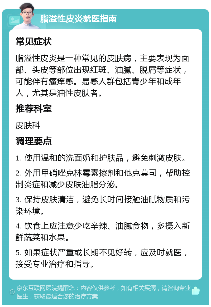 脂溢性皮炎就医指南 常见症状 脂溢性皮炎是一种常见的皮肤病，主要表现为面部、头皮等部位出现红斑、油腻、脱屑等症状，可能伴有瘙痒感。易感人群包括青少年和成年人，尤其是油性皮肤者。 推荐科室 皮肤科 调理要点 1. 使用温和的洗面奶和护肤品，避免刺激皮肤。 2. 外用甲硝唑克林霉素擦剂和他克莫司，帮助控制炎症和减少皮肤油脂分泌。 3. 保持皮肤清洁，避免长时间接触油腻物质和污染环境。 4. 饮食上应注意少吃辛辣、油腻食物，多摄入新鲜蔬菜和水果。 5. 如果症状严重或长期不见好转，应及时就医，接受专业治疗和指导。