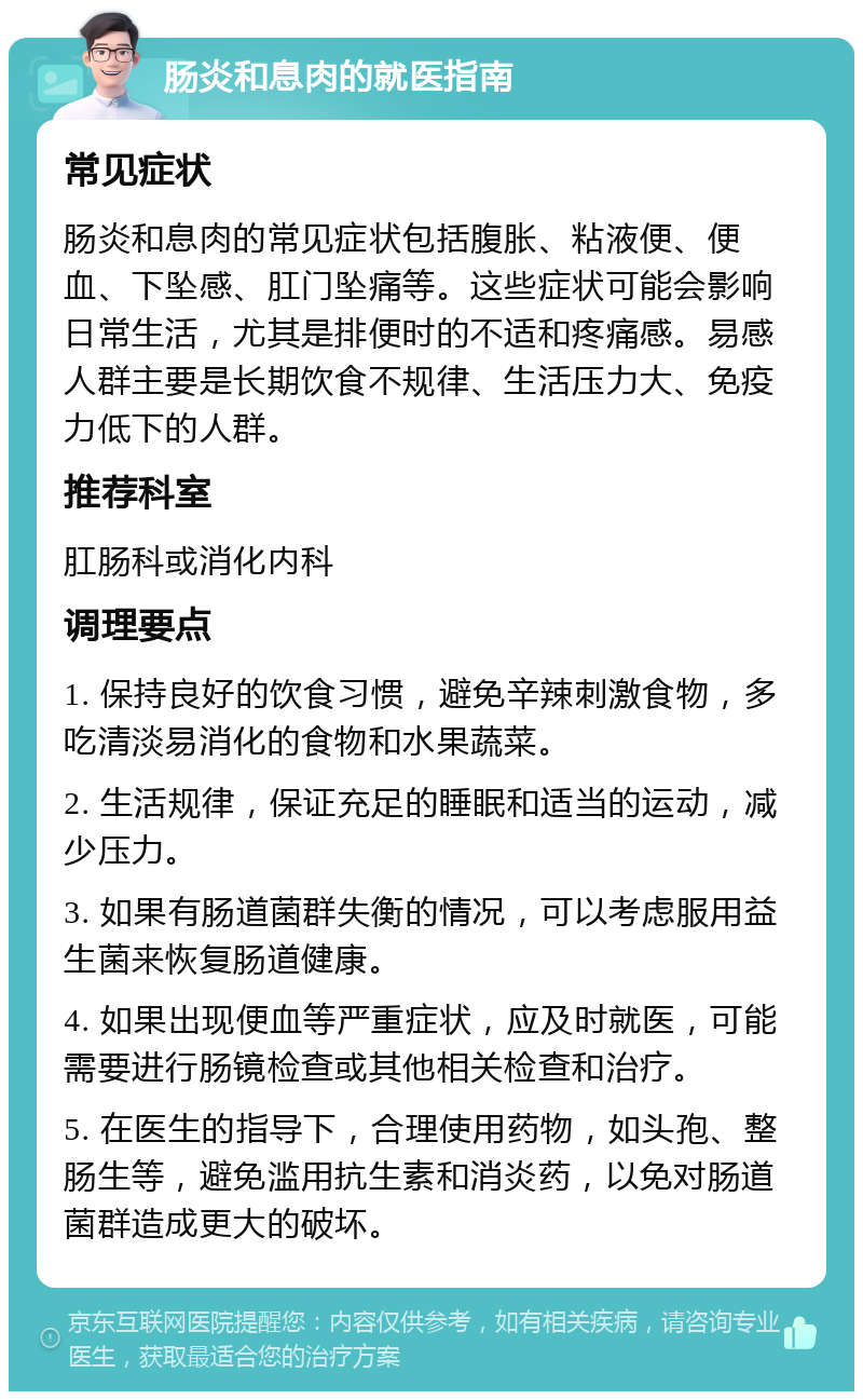 肠炎和息肉的就医指南 常见症状 肠炎和息肉的常见症状包括腹胀、粘液便、便血、下坠感、肛门坠痛等。这些症状可能会影响日常生活，尤其是排便时的不适和疼痛感。易感人群主要是长期饮食不规律、生活压力大、免疫力低下的人群。 推荐科室 肛肠科或消化内科 调理要点 1. 保持良好的饮食习惯，避免辛辣刺激食物，多吃清淡易消化的食物和水果蔬菜。 2. 生活规律，保证充足的睡眠和适当的运动，减少压力。 3. 如果有肠道菌群失衡的情况，可以考虑服用益生菌来恢复肠道健康。 4. 如果出现便血等严重症状，应及时就医，可能需要进行肠镜检查或其他相关检查和治疗。 5. 在医生的指导下，合理使用药物，如头孢、整肠生等，避免滥用抗生素和消炎药，以免对肠道菌群造成更大的破坏。