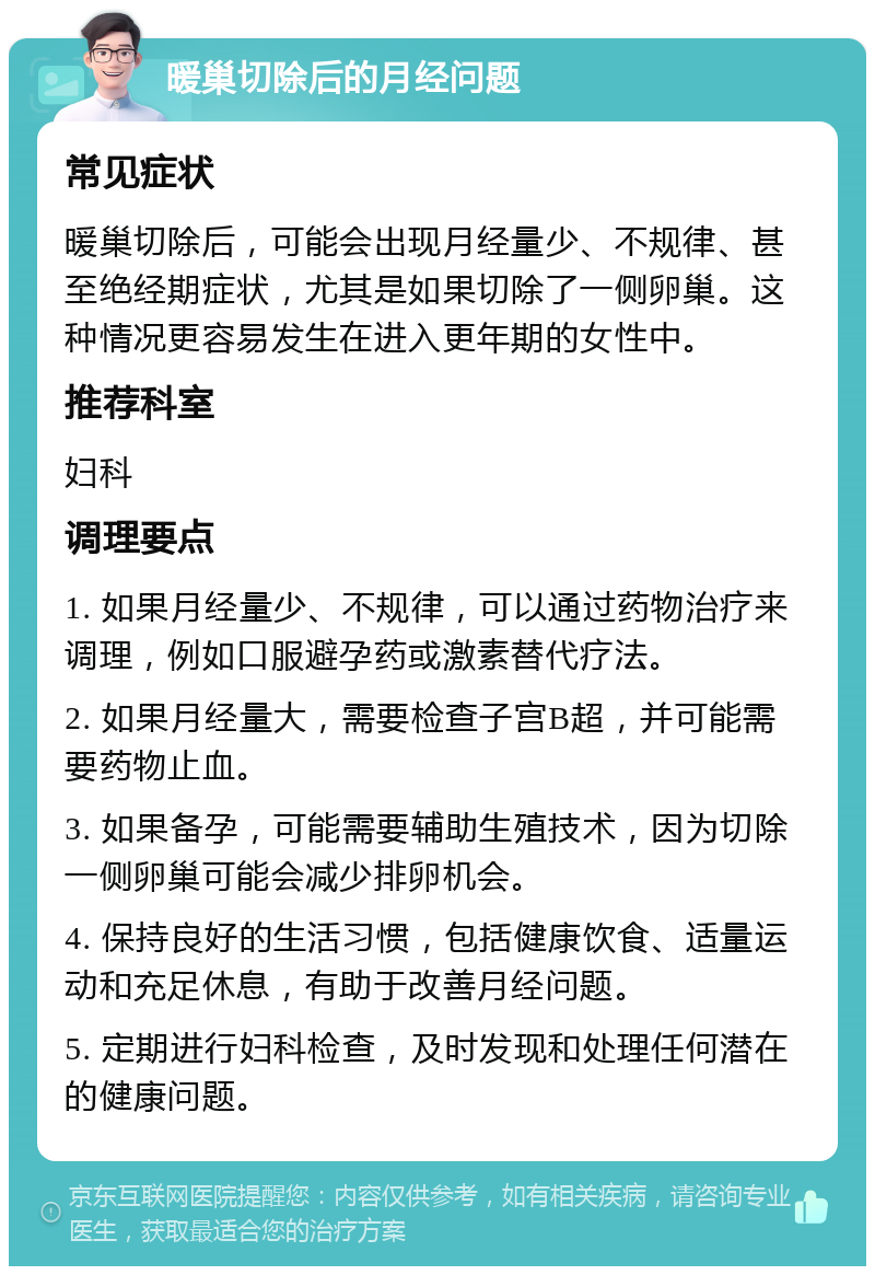 暖巢切除后的月经问题 常见症状 暖巢切除后，可能会出现月经量少、不规律、甚至绝经期症状，尤其是如果切除了一侧卵巢。这种情况更容易发生在进入更年期的女性中。 推荐科室 妇科 调理要点 1. 如果月经量少、不规律，可以通过药物治疗来调理，例如口服避孕药或激素替代疗法。 2. 如果月经量大，需要检查子宫B超，并可能需要药物止血。 3. 如果备孕，可能需要辅助生殖技术，因为切除一侧卵巢可能会减少排卵机会。 4. 保持良好的生活习惯，包括健康饮食、适量运动和充足休息，有助于改善月经问题。 5. 定期进行妇科检查，及时发现和处理任何潜在的健康问题。