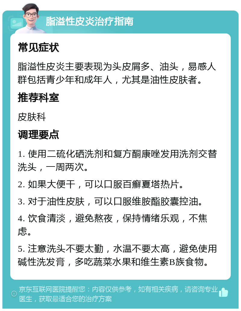 脂溢性皮炎治疗指南 常见症状 脂溢性皮炎主要表现为头皮屑多、油头，易感人群包括青少年和成年人，尤其是油性皮肤者。 推荐科室 皮肤科 调理要点 1. 使用二硫化硒洗剂和复方酮康唑发用洗剂交替洗头，一周两次。 2. 如果大便干，可以口服百癣夏塔热片。 3. 对于油性皮肤，可以口服维胺酯胶囊控油。 4. 饮食清淡，避免熬夜，保持情绪乐观，不焦虑。 5. 注意洗头不要太勤，水温不要太高，避免使用碱性洗发膏，多吃蔬菜水果和维生素B族食物。