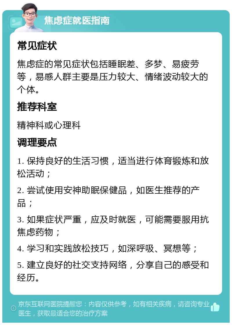 焦虑症就医指南 常见症状 焦虑症的常见症状包括睡眠差、多梦、易疲劳等，易感人群主要是压力较大、情绪波动较大的个体。 推荐科室 精神科或心理科 调理要点 1. 保持良好的生活习惯，适当进行体育锻炼和放松活动； 2. 尝试使用安神助眠保健品，如医生推荐的产品； 3. 如果症状严重，应及时就医，可能需要服用抗焦虑药物； 4. 学习和实践放松技巧，如深呼吸、冥想等； 5. 建立良好的社交支持网络，分享自己的感受和经历。