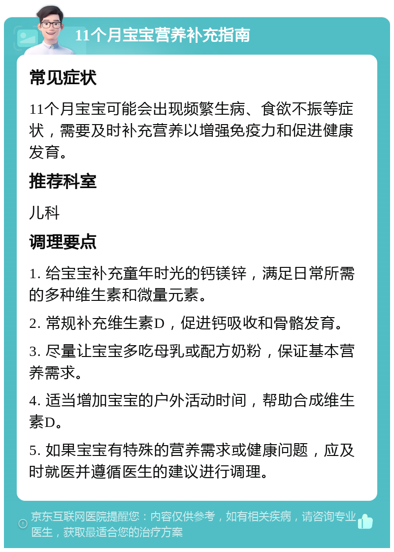 11个月宝宝营养补充指南 常见症状 11个月宝宝可能会出现频繁生病、食欲不振等症状，需要及时补充营养以增强免疫力和促进健康发育。 推荐科室 儿科 调理要点 1. 给宝宝补充童年时光的钙镁锌，满足日常所需的多种维生素和微量元素。 2. 常规补充维生素D，促进钙吸收和骨骼发育。 3. 尽量让宝宝多吃母乳或配方奶粉，保证基本营养需求。 4. 适当增加宝宝的户外活动时间，帮助合成维生素D。 5. 如果宝宝有特殊的营养需求或健康问题，应及时就医并遵循医生的建议进行调理。