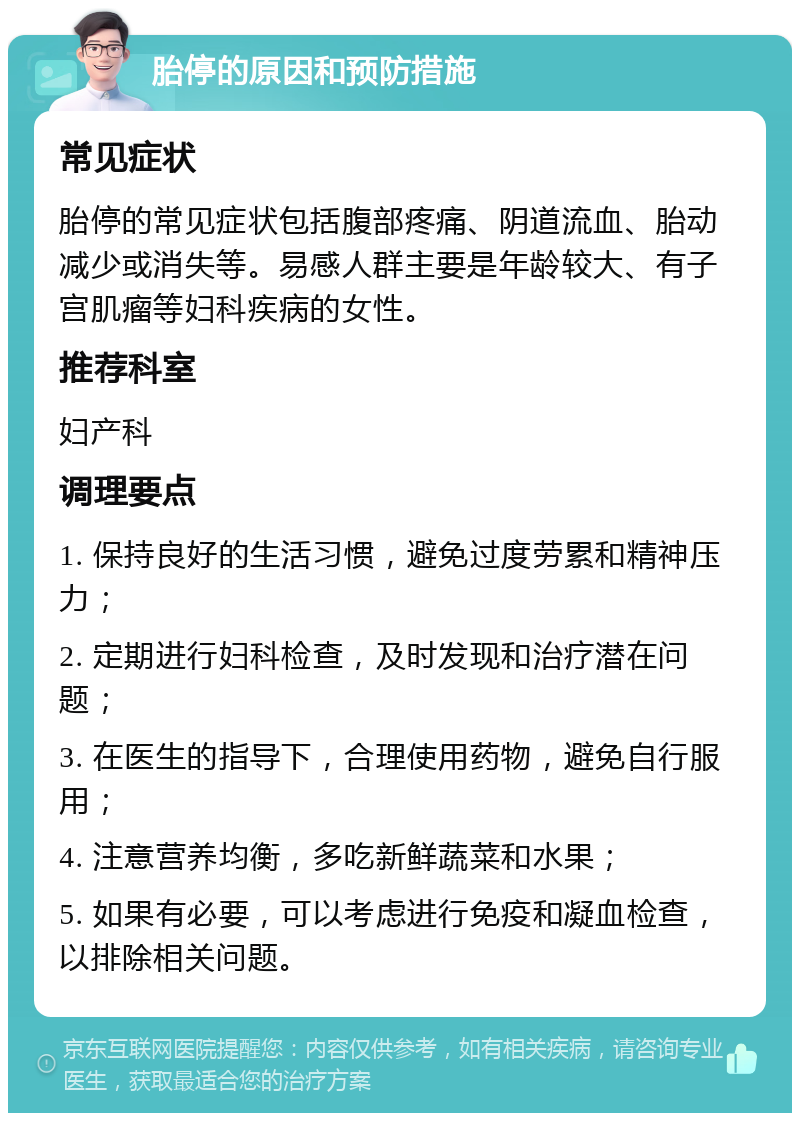 胎停的原因和预防措施 常见症状 胎停的常见症状包括腹部疼痛、阴道流血、胎动减少或消失等。易感人群主要是年龄较大、有子宫肌瘤等妇科疾病的女性。 推荐科室 妇产科 调理要点 1. 保持良好的生活习惯，避免过度劳累和精神压力； 2. 定期进行妇科检查，及时发现和治疗潜在问题； 3. 在医生的指导下，合理使用药物，避免自行服用； 4. 注意营养均衡，多吃新鲜蔬菜和水果； 5. 如果有必要，可以考虑进行免疫和凝血检查，以排除相关问题。