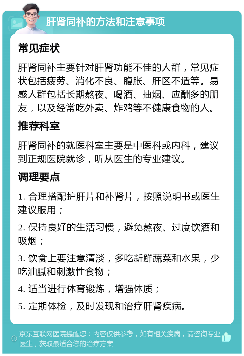 肝肾同补的方法和注意事项 常见症状 肝肾同补主要针对肝肾功能不佳的人群，常见症状包括疲劳、消化不良、腹胀、肝区不适等。易感人群包括长期熬夜、喝酒、抽烟、应酬多的朋友，以及经常吃外卖、炸鸡等不健康食物的人。 推荐科室 肝肾同补的就医科室主要是中医科或内科，建议到正规医院就诊，听从医生的专业建议。 调理要点 1. 合理搭配护肝片和补肾片，按照说明书或医生建议服用； 2. 保持良好的生活习惯，避免熬夜、过度饮酒和吸烟； 3. 饮食上要注意清淡，多吃新鲜蔬菜和水果，少吃油腻和刺激性食物； 4. 适当进行体育锻炼，增强体质； 5. 定期体检，及时发现和治疗肝肾疾病。