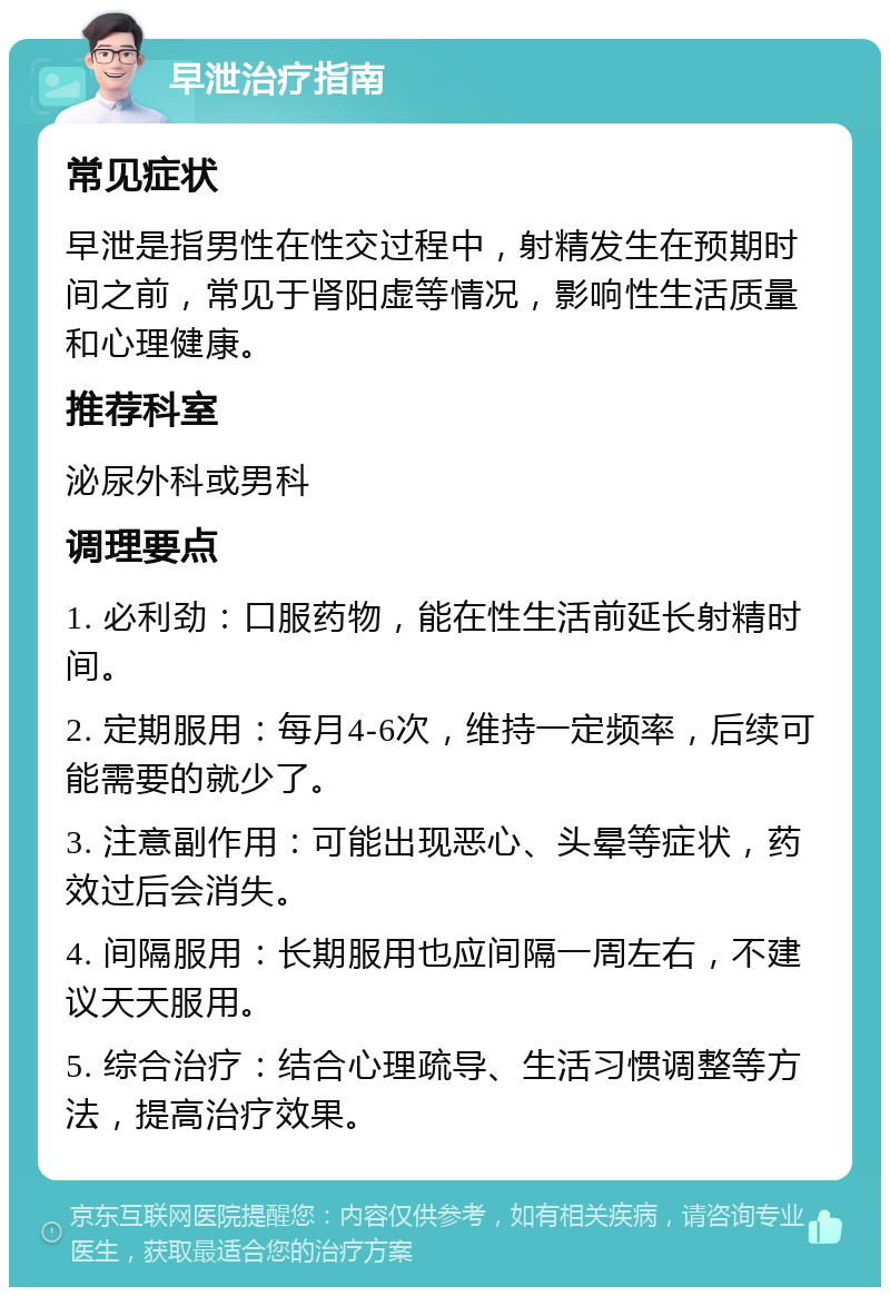 早泄治疗指南 常见症状 早泄是指男性在性交过程中，射精发生在预期时间之前，常见于肾阳虚等情况，影响性生活质量和心理健康。 推荐科室 泌尿外科或男科 调理要点 1. 必利劲：口服药物，能在性生活前延长射精时间。 2. 定期服用：每月4-6次，维持一定频率，后续可能需要的就少了。 3. 注意副作用：可能出现恶心、头晕等症状，药效过后会消失。 4. 间隔服用：长期服用也应间隔一周左右，不建议天天服用。 5. 综合治疗：结合心理疏导、生活习惯调整等方法，提高治疗效果。