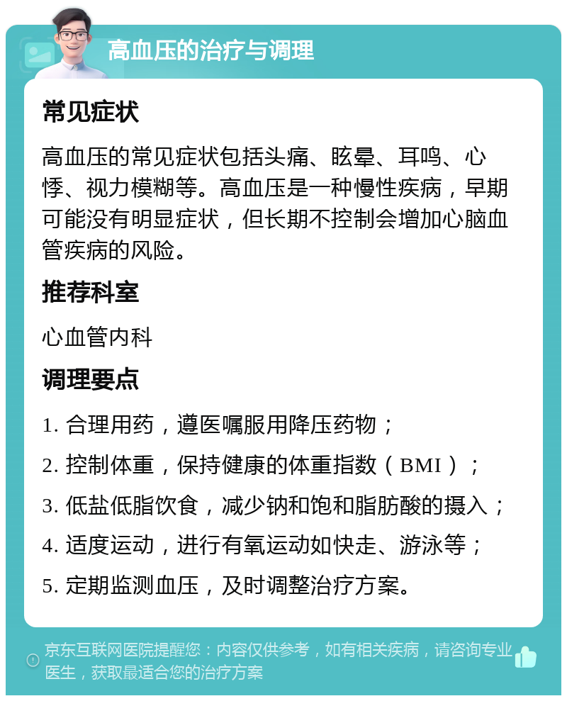 高血压的治疗与调理 常见症状 高血压的常见症状包括头痛、眩晕、耳鸣、心悸、视力模糊等。高血压是一种慢性疾病，早期可能没有明显症状，但长期不控制会增加心脑血管疾病的风险。 推荐科室 心血管内科 调理要点 1. 合理用药，遵医嘱服用降压药物； 2. 控制体重，保持健康的体重指数（BMI）； 3. 低盐低脂饮食，减少钠和饱和脂肪酸的摄入； 4. 适度运动，进行有氧运动如快走、游泳等； 5. 定期监测血压，及时调整治疗方案。