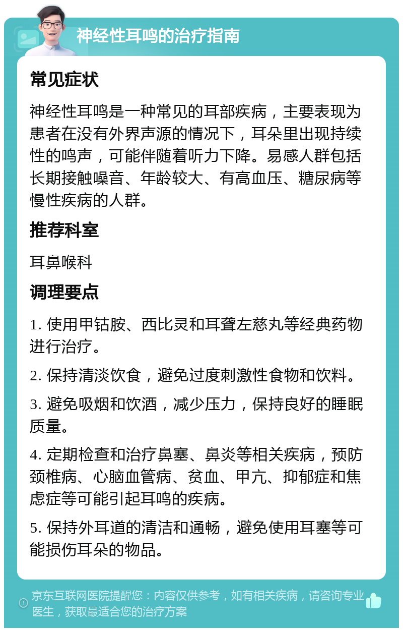 神经性耳鸣的治疗指南 常见症状 神经性耳鸣是一种常见的耳部疾病，主要表现为患者在没有外界声源的情况下，耳朵里出现持续性的鸣声，可能伴随着听力下降。易感人群包括长期接触噪音、年龄较大、有高血压、糖尿病等慢性疾病的人群。 推荐科室 耳鼻喉科 调理要点 1. 使用甲钴胺、西比灵和耳聋左慈丸等经典药物进行治疗。 2. 保持清淡饮食，避免过度刺激性食物和饮料。 3. 避免吸烟和饮酒，减少压力，保持良好的睡眠质量。 4. 定期检查和治疗鼻塞、鼻炎等相关疾病，预防颈椎病、心脑血管病、贫血、甲亢、抑郁症和焦虑症等可能引起耳鸣的疾病。 5. 保持外耳道的清洁和通畅，避免使用耳塞等可能损伤耳朵的物品。