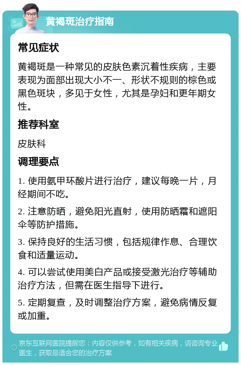 黄褐斑治疗指南 常见症状 黄褐斑是一种常见的皮肤色素沉着性疾病，主要表现为面部出现大小不一、形状不规则的棕色或黑色斑块，多见于女性，尤其是孕妇和更年期女性。 推荐科室 皮肤科 调理要点 1. 使用氨甲环酸片进行治疗，建议每晚一片，月经期间不吃。 2. 注意防晒，避免阳光直射，使用防晒霜和遮阳伞等防护措施。 3. 保持良好的生活习惯，包括规律作息、合理饮食和适量运动。 4. 可以尝试使用美白产品或接受激光治疗等辅助治疗方法，但需在医生指导下进行。 5. 定期复查，及时调整治疗方案，避免病情反复或加重。