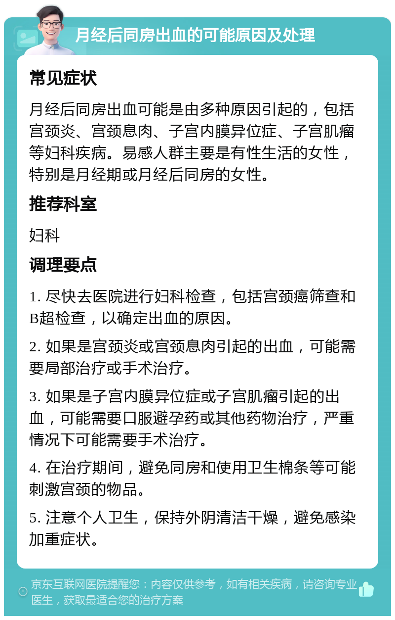 月经后同房出血的可能原因及处理 常见症状 月经后同房出血可能是由多种原因引起的，包括宫颈炎、宫颈息肉、子宫内膜异位症、子宫肌瘤等妇科疾病。易感人群主要是有性生活的女性，特别是月经期或月经后同房的女性。 推荐科室 妇科 调理要点 1. 尽快去医院进行妇科检查，包括宫颈癌筛查和B超检查，以确定出血的原因。 2. 如果是宫颈炎或宫颈息肉引起的出血，可能需要局部治疗或手术治疗。 3. 如果是子宫内膜异位症或子宫肌瘤引起的出血，可能需要口服避孕药或其他药物治疗，严重情况下可能需要手术治疗。 4. 在治疗期间，避免同房和使用卫生棉条等可能刺激宫颈的物品。 5. 注意个人卫生，保持外阴清洁干燥，避免感染加重症状。