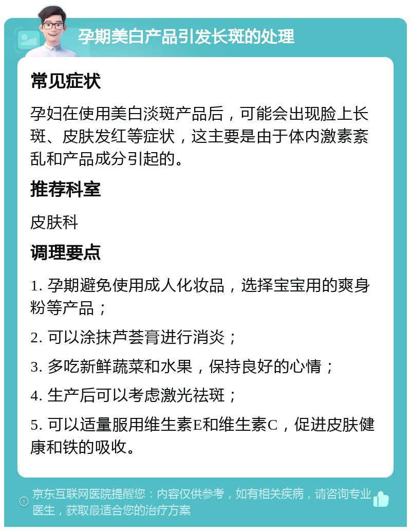 孕期美白产品引发长斑的处理 常见症状 孕妇在使用美白淡斑产品后，可能会出现脸上长斑、皮肤发红等症状，这主要是由于体内激素紊乱和产品成分引起的。 推荐科室 皮肤科 调理要点 1. 孕期避免使用成人化妆品，选择宝宝用的爽身粉等产品； 2. 可以涂抹芦荟膏进行消炎； 3. 多吃新鲜蔬菜和水果，保持良好的心情； 4. 生产后可以考虑激光祛斑； 5. 可以适量服用维生素E和维生素C，促进皮肤健康和铁的吸收。