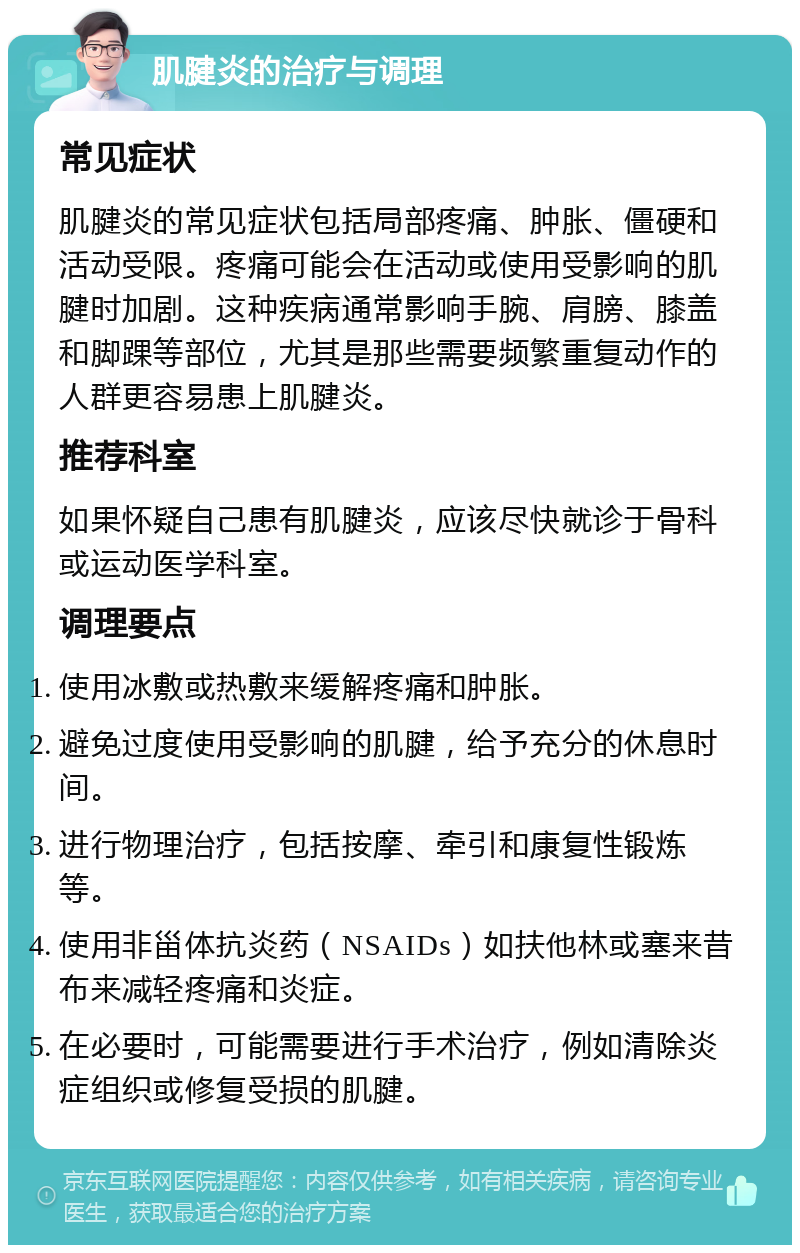 肌腱炎的治疗与调理 常见症状 肌腱炎的常见症状包括局部疼痛、肿胀、僵硬和活动受限。疼痛可能会在活动或使用受影响的肌腱时加剧。这种疾病通常影响手腕、肩膀、膝盖和脚踝等部位，尤其是那些需要频繁重复动作的人群更容易患上肌腱炎。 推荐科室 如果怀疑自己患有肌腱炎，应该尽快就诊于骨科或运动医学科室。 调理要点 使用冰敷或热敷来缓解疼痛和肿胀。 避免过度使用受影响的肌腱，给予充分的休息时间。 进行物理治疗，包括按摩、牵引和康复性锻炼等。 使用非甾体抗炎药（NSAIDs）如扶他林或塞来昔布来减轻疼痛和炎症。 在必要时，可能需要进行手术治疗，例如清除炎症组织或修复受损的肌腱。