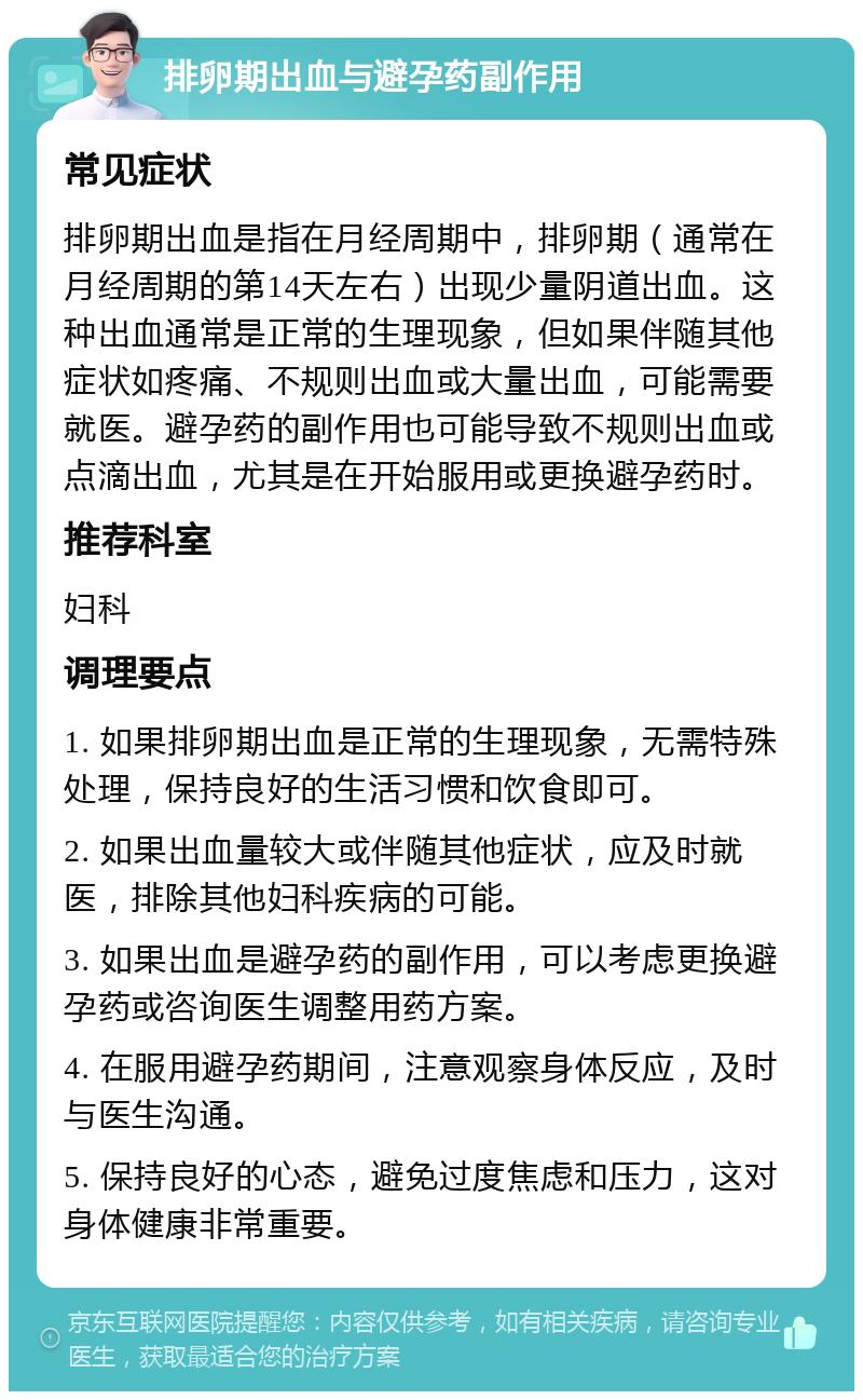 排卵期出血与避孕药副作用 常见症状 排卵期出血是指在月经周期中，排卵期（通常在月经周期的第14天左右）出现少量阴道出血。这种出血通常是正常的生理现象，但如果伴随其他症状如疼痛、不规则出血或大量出血，可能需要就医。避孕药的副作用也可能导致不规则出血或点滴出血，尤其是在开始服用或更换避孕药时。 推荐科室 妇科 调理要点 1. 如果排卵期出血是正常的生理现象，无需特殊处理，保持良好的生活习惯和饮食即可。 2. 如果出血量较大或伴随其他症状，应及时就医，排除其他妇科疾病的可能。 3. 如果出血是避孕药的副作用，可以考虑更换避孕药或咨询医生调整用药方案。 4. 在服用避孕药期间，注意观察身体反应，及时与医生沟通。 5. 保持良好的心态，避免过度焦虑和压力，这对身体健康非常重要。