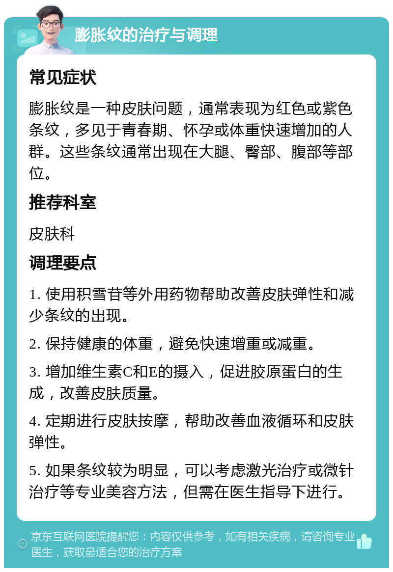 膨胀纹的治疗与调理 常见症状 膨胀纹是一种皮肤问题，通常表现为红色或紫色条纹，多见于青春期、怀孕或体重快速增加的人群。这些条纹通常出现在大腿、臀部、腹部等部位。 推荐科室 皮肤科 调理要点 1. 使用积雪苷等外用药物帮助改善皮肤弹性和减少条纹的出现。 2. 保持健康的体重，避免快速增重或减重。 3. 增加维生素C和E的摄入，促进胶原蛋白的生成，改善皮肤质量。 4. 定期进行皮肤按摩，帮助改善血液循环和皮肤弹性。 5. 如果条纹较为明显，可以考虑激光治疗或微针治疗等专业美容方法，但需在医生指导下进行。