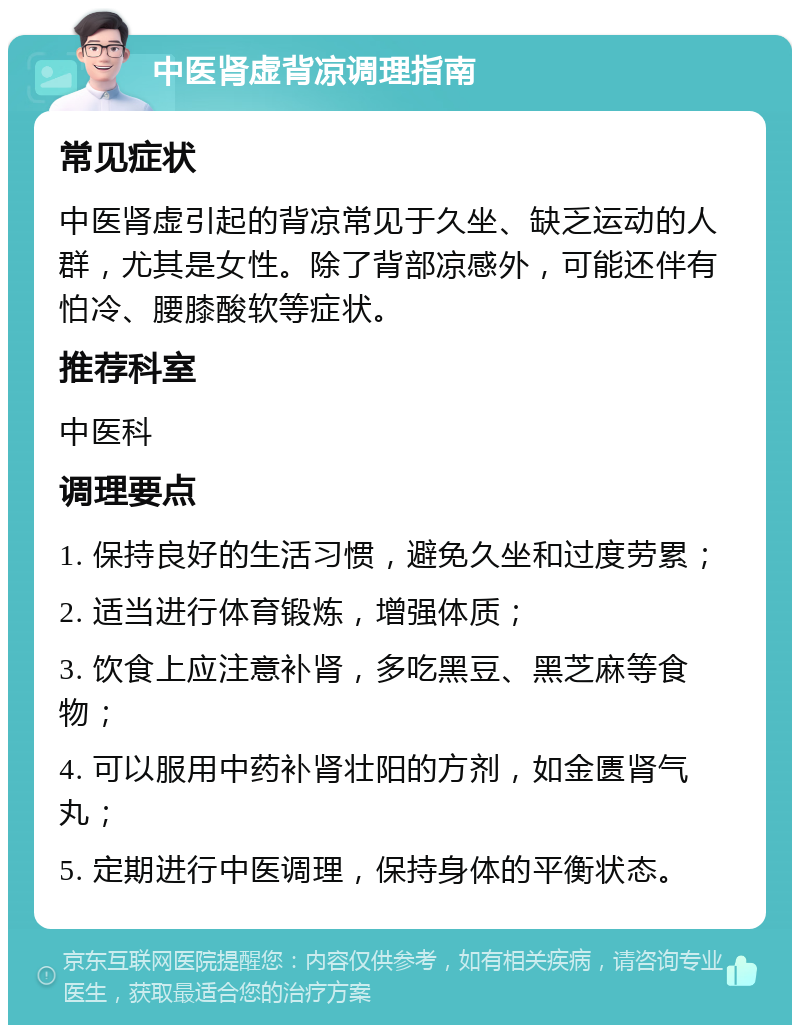 中医肾虚背凉调理指南 常见症状 中医肾虚引起的背凉常见于久坐、缺乏运动的人群，尤其是女性。除了背部凉感外，可能还伴有怕冷、腰膝酸软等症状。 推荐科室 中医科 调理要点 1. 保持良好的生活习惯，避免久坐和过度劳累； 2. 适当进行体育锻炼，增强体质； 3. 饮食上应注意补肾，多吃黑豆、黑芝麻等食物； 4. 可以服用中药补肾壮阳的方剂，如金匮肾气丸； 5. 定期进行中医调理，保持身体的平衡状态。