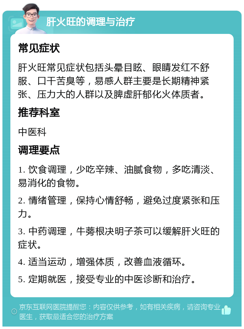 肝火旺的调理与治疗 常见症状 肝火旺常见症状包括头晕目眩、眼睛发红不舒服、口干苦臭等，易感人群主要是长期精神紧张、压力大的人群以及脾虚肝郁化火体质者。 推荐科室 中医科 调理要点 1. 饮食调理，少吃辛辣、油腻食物，多吃清淡、易消化的食物。 2. 情绪管理，保持心情舒畅，避免过度紧张和压力。 3. 中药调理，牛蒡根决明子茶可以缓解肝火旺的症状。 4. 适当运动，增强体质，改善血液循环。 5. 定期就医，接受专业的中医诊断和治疗。