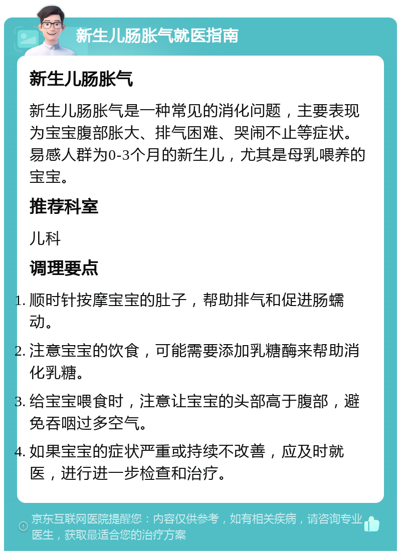 新生儿肠胀气就医指南 新生儿肠胀气 新生儿肠胀气是一种常见的消化问题，主要表现为宝宝腹部胀大、排气困难、哭闹不止等症状。易感人群为0-3个月的新生儿，尤其是母乳喂养的宝宝。 推荐科室 儿科 调理要点 顺时针按摩宝宝的肚子，帮助排气和促进肠蠕动。 注意宝宝的饮食，可能需要添加乳糖酶来帮助消化乳糖。 给宝宝喂食时，注意让宝宝的头部高于腹部，避免吞咽过多空气。 如果宝宝的症状严重或持续不改善，应及时就医，进行进一步检查和治疗。