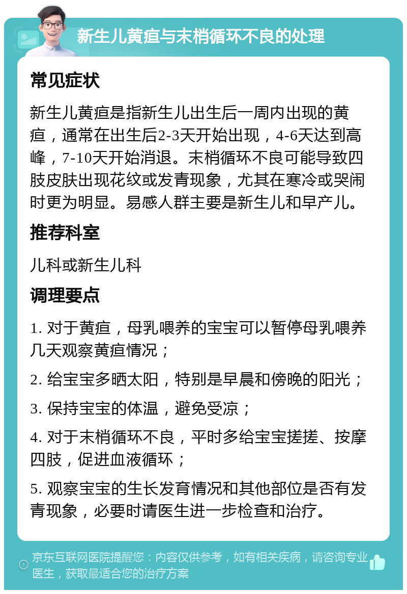 新生儿黄疸与末梢循环不良的处理 常见症状 新生儿黄疸是指新生儿出生后一周内出现的黄疸，通常在出生后2-3天开始出现，4-6天达到高峰，7-10天开始消退。末梢循环不良可能导致四肢皮肤出现花纹或发青现象，尤其在寒冷或哭闹时更为明显。易感人群主要是新生儿和早产儿。 推荐科室 儿科或新生儿科 调理要点 1. 对于黄疸，母乳喂养的宝宝可以暂停母乳喂养几天观察黄疸情况； 2. 给宝宝多晒太阳，特别是早晨和傍晚的阳光； 3. 保持宝宝的体温，避免受凉； 4. 对于末梢循环不良，平时多给宝宝搓搓、按摩四肢，促进血液循环； 5. 观察宝宝的生长发育情况和其他部位是否有发青现象，必要时请医生进一步检查和治疗。