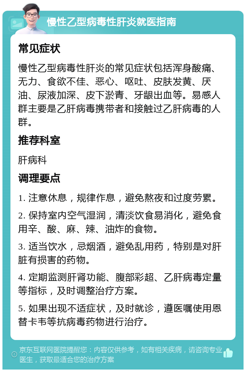 慢性乙型病毒性肝炎就医指南 常见症状 慢性乙型病毒性肝炎的常见症状包括浑身酸痛、无力、食欲不佳、恶心、呕吐、皮肤发黄、厌油、尿液加深、皮下淤青、牙龈出血等。易感人群主要是乙肝病毒携带者和接触过乙肝病毒的人群。 推荐科室 肝病科 调理要点 1. 注意休息，规律作息，避免熬夜和过度劳累。 2. 保持室内空气湿润，清淡饮食易消化，避免食用辛、酸、麻、辣、油炸的食物。 3. 适当饮水，忌烟酒，避免乱用药，特别是对肝脏有损害的药物。 4. 定期监测肝肾功能、腹部彩超、乙肝病毒定量等指标，及时调整治疗方案。 5. 如果出现不适症状，及时就诊，遵医嘱使用恩替卡韦等抗病毒药物进行治疗。