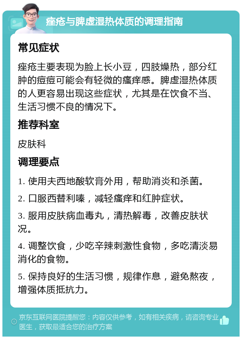 痤疮与脾虚湿热体质的调理指南 常见症状 痤疮主要表现为脸上长小豆，四肢燥热，部分红肿的痘痘可能会有轻微的瘙痒感。脾虚湿热体质的人更容易出现这些症状，尤其是在饮食不当、生活习惯不良的情况下。 推荐科室 皮肤科 调理要点 1. 使用夫西地酸软膏外用，帮助消炎和杀菌。 2. 口服西替利嗪，减轻瘙痒和红肿症状。 3. 服用皮肤病血毒丸，清热解毒，改善皮肤状况。 4. 调整饮食，少吃辛辣刺激性食物，多吃清淡易消化的食物。 5. 保持良好的生活习惯，规律作息，避免熬夜，增强体质抵抗力。