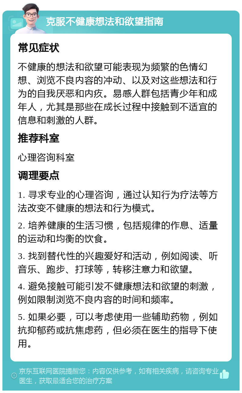 克服不健康想法和欲望指南 常见症状 不健康的想法和欲望可能表现为频繁的色情幻想、浏览不良内容的冲动、以及对这些想法和行为的自我厌恶和内疚。易感人群包括青少年和成年人，尤其是那些在成长过程中接触到不适宜的信息和刺激的人群。 推荐科室 心理咨询科室 调理要点 1. 寻求专业的心理咨询，通过认知行为疗法等方法改变不健康的想法和行为模式。 2. 培养健康的生活习惯，包括规律的作息、适量的运动和均衡的饮食。 3. 找到替代性的兴趣爱好和活动，例如阅读、听音乐、跑步、打球等，转移注意力和欲望。 4. 避免接触可能引发不健康想法和欲望的刺激，例如限制浏览不良内容的时间和频率。 5. 如果必要，可以考虑使用一些辅助药物，例如抗抑郁药或抗焦虑药，但必须在医生的指导下使用。