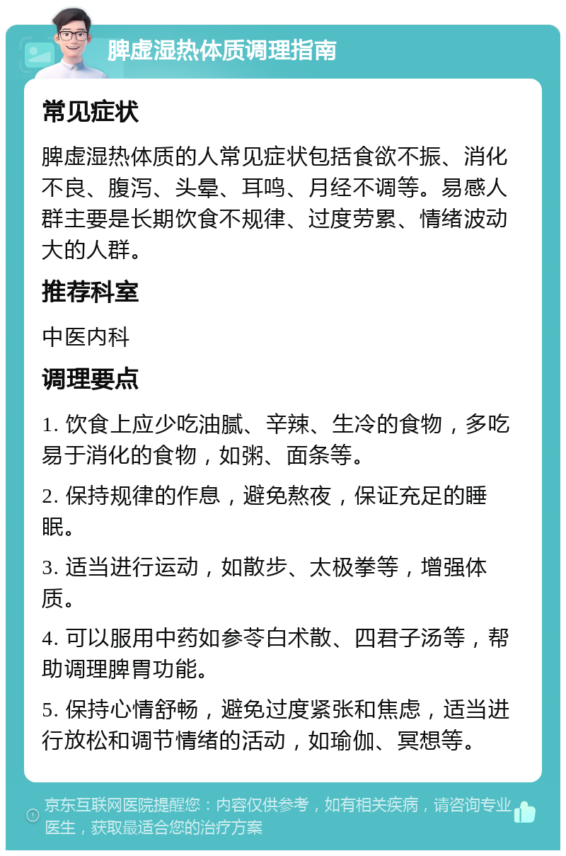 脾虚湿热体质调理指南 常见症状 脾虚湿热体质的人常见症状包括食欲不振、消化不良、腹泻、头晕、耳鸣、月经不调等。易感人群主要是长期饮食不规律、过度劳累、情绪波动大的人群。 推荐科室 中医内科 调理要点 1. 饮食上应少吃油腻、辛辣、生冷的食物，多吃易于消化的食物，如粥、面条等。 2. 保持规律的作息，避免熬夜，保证充足的睡眠。 3. 适当进行运动，如散步、太极拳等，增强体质。 4. 可以服用中药如参苓白术散、四君子汤等，帮助调理脾胃功能。 5. 保持心情舒畅，避免过度紧张和焦虑，适当进行放松和调节情绪的活动，如瑜伽、冥想等。