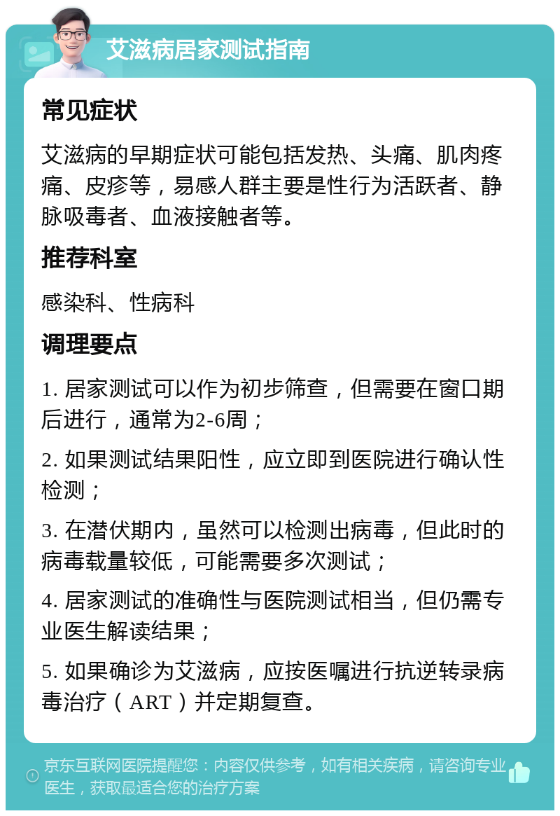 艾滋病居家测试指南 常见症状 艾滋病的早期症状可能包括发热、头痛、肌肉疼痛、皮疹等，易感人群主要是性行为活跃者、静脉吸毒者、血液接触者等。 推荐科室 感染科、性病科 调理要点 1. 居家测试可以作为初步筛查，但需要在窗口期后进行，通常为2-6周； 2. 如果测试结果阳性，应立即到医院进行确认性检测； 3. 在潜伏期内，虽然可以检测出病毒，但此时的病毒载量较低，可能需要多次测试； 4. 居家测试的准确性与医院测试相当，但仍需专业医生解读结果； 5. 如果确诊为艾滋病，应按医嘱进行抗逆转录病毒治疗（ART）并定期复查。