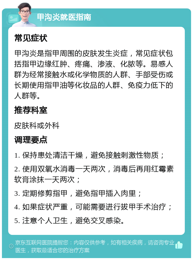 甲沟炎就医指南 常见症状 甲沟炎是指甲周围的皮肤发生炎症，常见症状包括指甲边缘红肿、疼痛、渗液、化脓等。易感人群为经常接触水或化学物质的人群、手部受伤或长期使用指甲油等化妆品的人群、免疫力低下的人群等。 推荐科室 皮肤科或外科 调理要点 1. 保持患处清洁干燥，避免接触刺激性物质； 2. 使用双氧水消毒一天两次，消毒后再用红霉素软膏涂抹一天两次； 3. 定期修剪指甲，避免指甲插入肉里； 4. 如果症状严重，可能需要进行拔甲手术治疗； 5. 注意个人卫生，避免交叉感染。