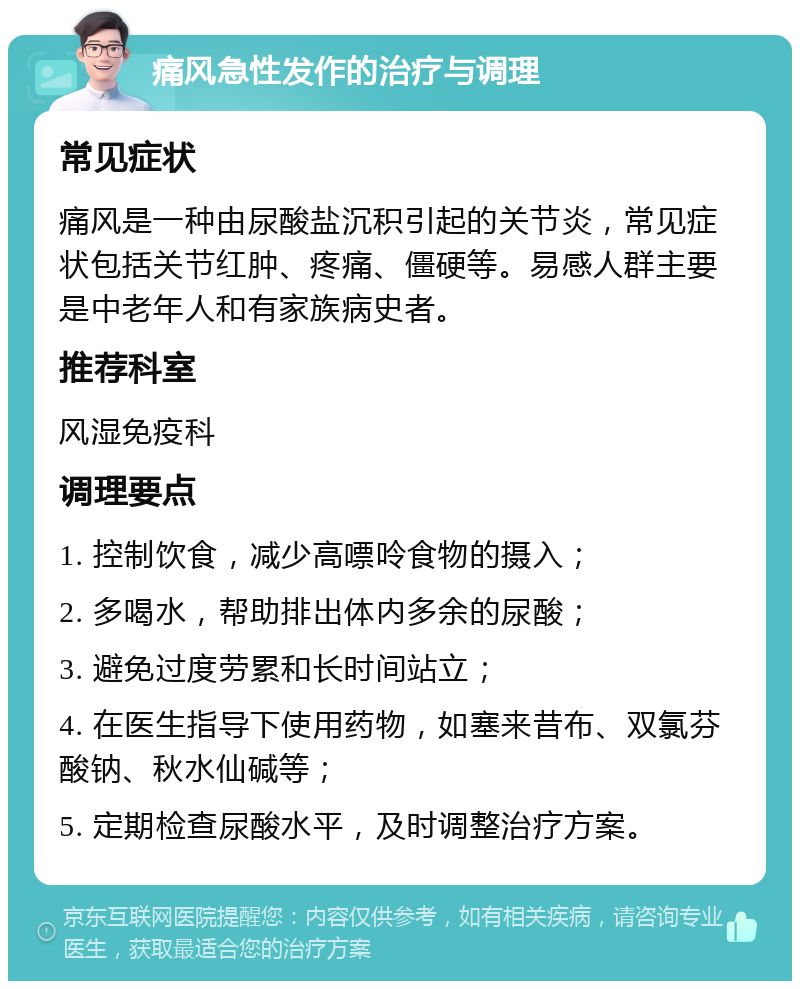 痛风急性发作的治疗与调理 常见症状 痛风是一种由尿酸盐沉积引起的关节炎，常见症状包括关节红肿、疼痛、僵硬等。易感人群主要是中老年人和有家族病史者。 推荐科室 风湿免疫科 调理要点 1. 控制饮食，减少高嘌呤食物的摄入； 2. 多喝水，帮助排出体内多余的尿酸； 3. 避免过度劳累和长时间站立； 4. 在医生指导下使用药物，如塞来昔布、双氯芬酸钠、秋水仙碱等； 5. 定期检查尿酸水平，及时调整治疗方案。