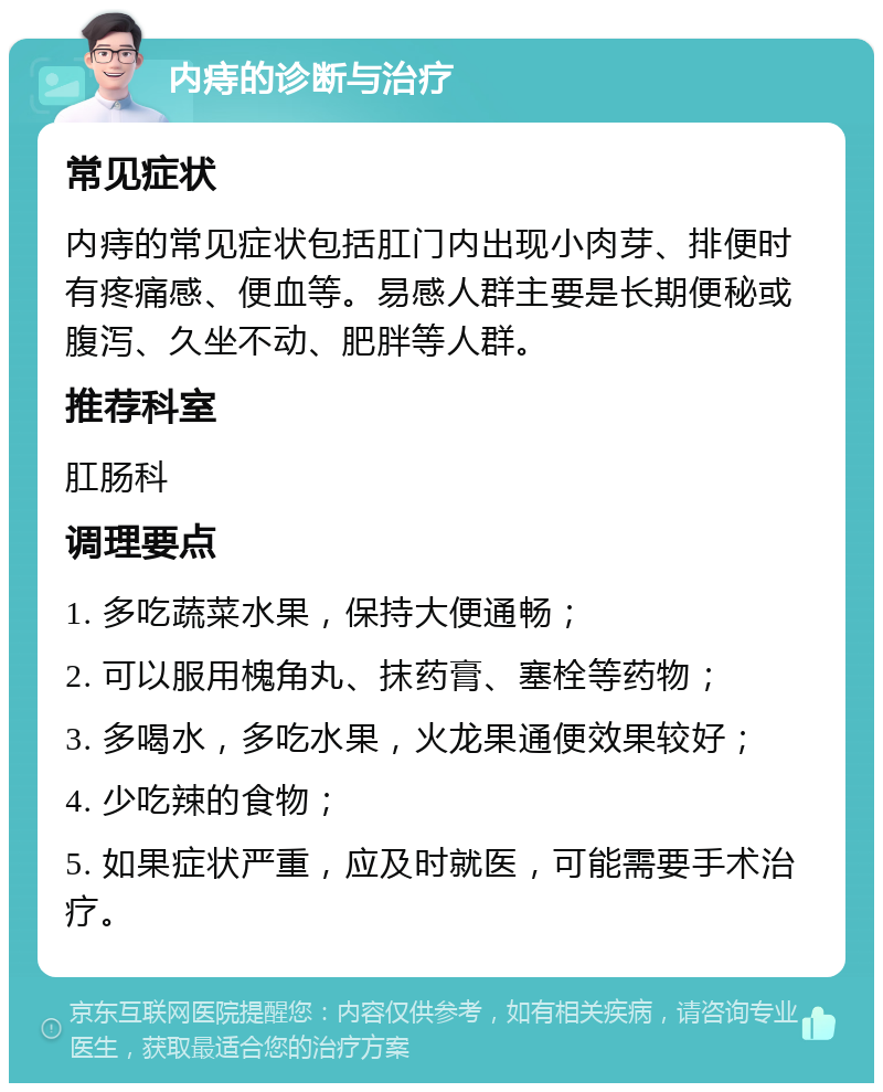 内痔的诊断与治疗 常见症状 内痔的常见症状包括肛门内出现小肉芽、排便时有疼痛感、便血等。易感人群主要是长期便秘或腹泻、久坐不动、肥胖等人群。 推荐科室 肛肠科 调理要点 1. 多吃蔬菜水果，保持大便通畅； 2. 可以服用槐角丸、抹药膏、塞栓等药物； 3. 多喝水，多吃水果，火龙果通便效果较好； 4. 少吃辣的食物； 5. 如果症状严重，应及时就医，可能需要手术治疗。