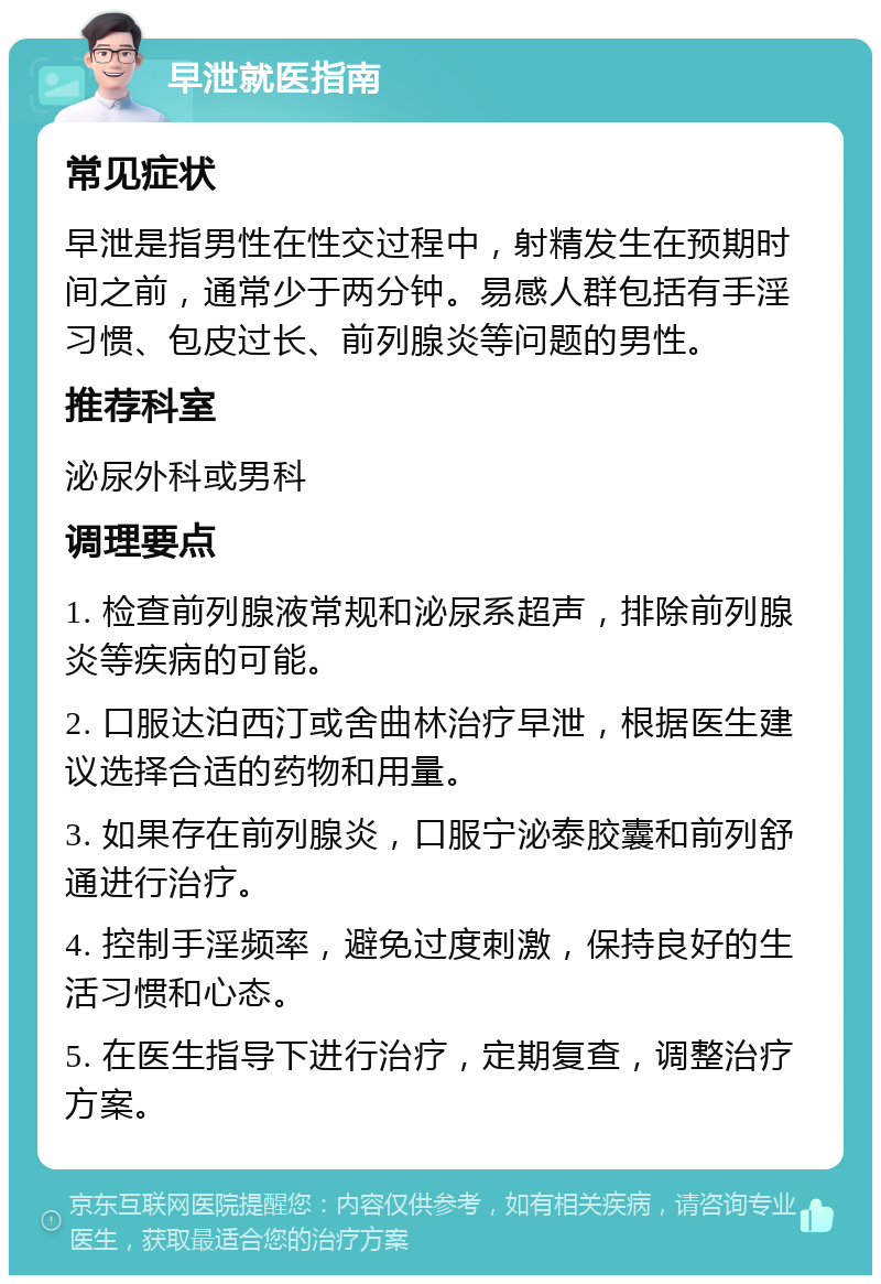 早泄就医指南 常见症状 早泄是指男性在性交过程中，射精发生在预期时间之前，通常少于两分钟。易感人群包括有手淫习惯、包皮过长、前列腺炎等问题的男性。 推荐科室 泌尿外科或男科 调理要点 1. 检查前列腺液常规和泌尿系超声，排除前列腺炎等疾病的可能。 2. 口服达泊西汀或舍曲林治疗早泄，根据医生建议选择合适的药物和用量。 3. 如果存在前列腺炎，口服宁泌泰胶囊和前列舒通进行治疗。 4. 控制手淫频率，避免过度刺激，保持良好的生活习惯和心态。 5. 在医生指导下进行治疗，定期复查，调整治疗方案。