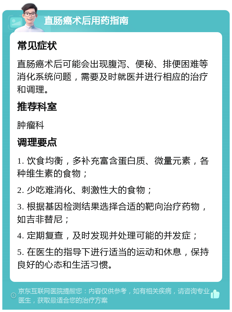 直肠癌术后用药指南 常见症状 直肠癌术后可能会出现腹泻、便秘、排便困难等消化系统问题，需要及时就医并进行相应的治疗和调理。 推荐科室 肿瘤科 调理要点 1. 饮食均衡，多补充富含蛋白质、微量元素，各种维生素的食物； 2. 少吃难消化、刺激性大的食物； 3. 根据基因检测结果选择合适的靶向治疗药物，如吉非替尼； 4. 定期复查，及时发现并处理可能的并发症； 5. 在医生的指导下进行适当的运动和休息，保持良好的心态和生活习惯。