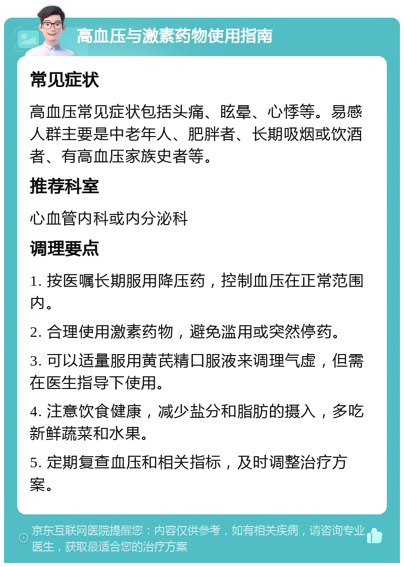 高血压与激素药物使用指南 常见症状 高血压常见症状包括头痛、眩晕、心悸等。易感人群主要是中老年人、肥胖者、长期吸烟或饮酒者、有高血压家族史者等。 推荐科室 心血管内科或内分泌科 调理要点 1. 按医嘱长期服用降压药，控制血压在正常范围内。 2. 合理使用激素药物，避免滥用或突然停药。 3. 可以适量服用黄芪精口服液来调理气虚，但需在医生指导下使用。 4. 注意饮食健康，减少盐分和脂肪的摄入，多吃新鲜蔬菜和水果。 5. 定期复查血压和相关指标，及时调整治疗方案。