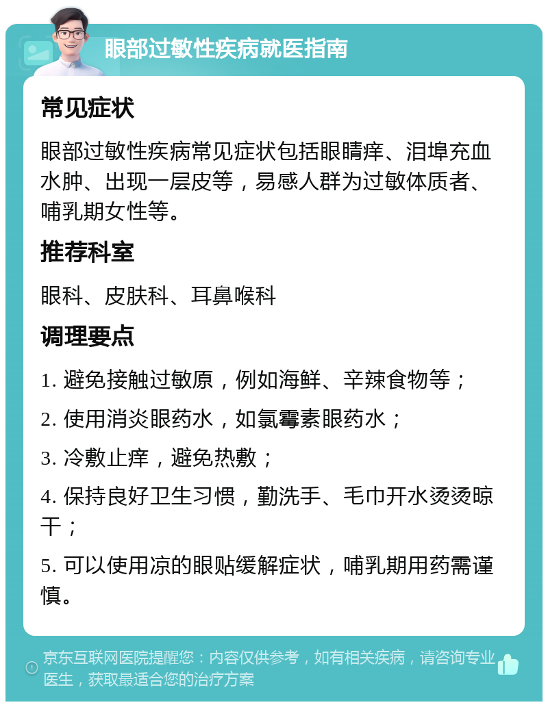 眼部过敏性疾病就医指南 常见症状 眼部过敏性疾病常见症状包括眼睛痒、泪埠充血水肿、出现一层皮等，易感人群为过敏体质者、哺乳期女性等。 推荐科室 眼科、皮肤科、耳鼻喉科 调理要点 1. 避免接触过敏原，例如海鲜、辛辣食物等； 2. 使用消炎眼药水，如氯霉素眼药水； 3. 冷敷止痒，避免热敷； 4. 保持良好卫生习惯，勤洗手、毛巾开水烫烫晾干； 5. 可以使用凉的眼贴缓解症状，哺乳期用药需谨慎。