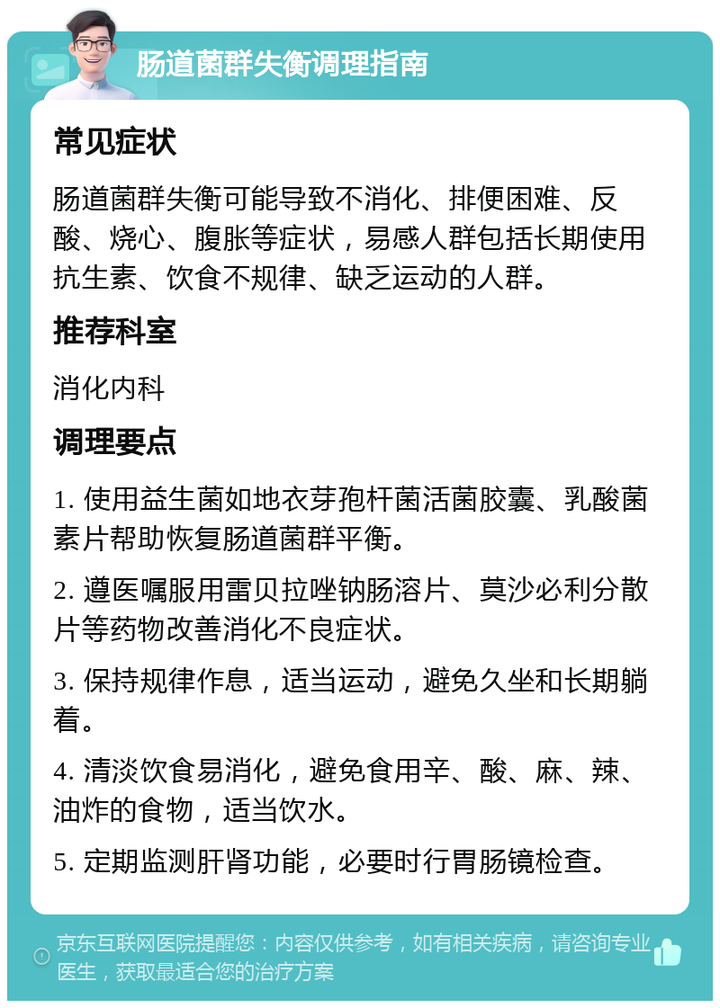 肠道菌群失衡调理指南 常见症状 肠道菌群失衡可能导致不消化、排便困难、反酸、烧心、腹胀等症状，易感人群包括长期使用抗生素、饮食不规律、缺乏运动的人群。 推荐科室 消化内科 调理要点 1. 使用益生菌如地衣芽孢杆菌活菌胶囊、乳酸菌素片帮助恢复肠道菌群平衡。 2. 遵医嘱服用雷贝拉唑钠肠溶片、莫沙必利分散片等药物改善消化不良症状。 3. 保持规律作息，适当运动，避免久坐和长期躺着。 4. 清淡饮食易消化，避免食用辛、酸、麻、辣、油炸的食物，适当饮水。 5. 定期监测肝肾功能，必要时行胃肠镜检查。